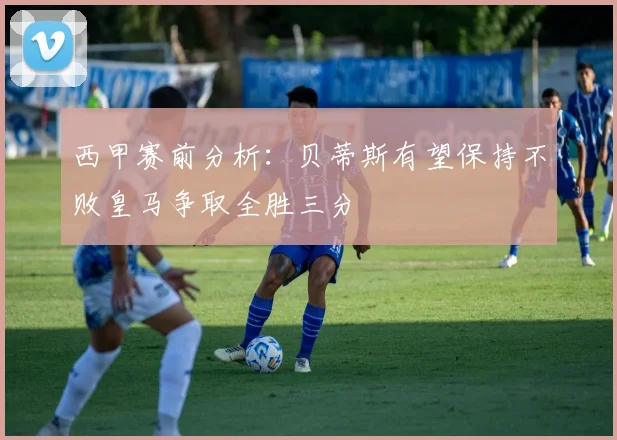 西甲赛前分析：贝蒂斯有望保持不败皇马争取全胜三分